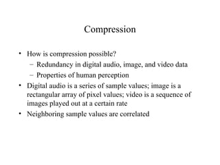 Compression How is compression possible? Redundancy in digital audio, image, and video data Properties of human perception Digital audio is a series of sample values; image is a rectangular array of pixel values; video is a sequence of images played out at a certain rate Neighboring sample values are correlated 