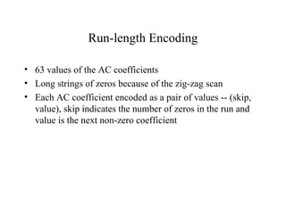 Run-length Encoding 63 values of the AC coefficients Long strings of zeros because of the zig-zag scan Each AC coefficient encoded as a pair of values -- (skip, value), skip indicates the number of zeros in the run and value is the next non-zero coefficient 