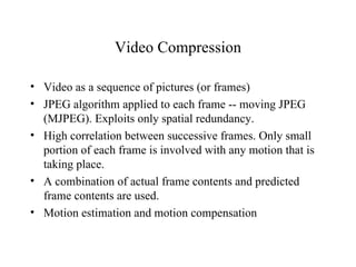 Video Compression Video as a sequence of pictures (or frames) JPEG algorithm applied to each frame -- moving JPEG (MJPEG). Exploits only spatial redundancy. High correlation between successive frames. Only small portion of each frame is involved with any motion that is taking place. A combination of actual frame contents and predicted frame contents are used. Motion estimation and motion compensation 