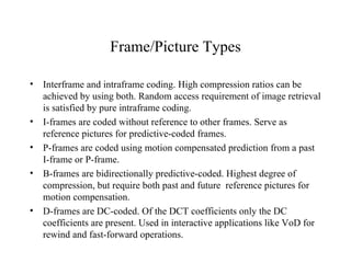 Frame/Picture Types Interframe and intraframe coding. High compression ratios can be achieved by using both. Random access requirement of image retrieval is satisfied by pure intraframe coding. I-frames are coded without reference to other frames. Serve as reference pictures for predictive-coded frames. P-frames are coded using motion compensated prediction from a past I-frame or P-frame. B-frames are bidirectionally predictive-coded. Highest degree of compression, but require both past and future  reference pictures for motion compensation. D-frames are DC-coded. Of the DCT coefficients only the DC coefficients are present. Used in interactive applications like VoD for rewind and fast-forward operations. 