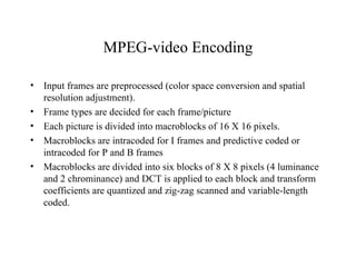 MPEG-video Encoding Input frames are preprocessed (color space conversion and spatial resolution adjustment). Frame types are decided for each frame/picture  Each picture is divided into macroblocks of 16 X 16 pixels. Macroblocks are intracoded for I frames and predictive coded or intracoded for P and B frames Macroblocks are divided into six blocks of 8 X 8 pixels (4 luminance and 2 chrominance) and DCT is applied to each block and transform coefficients are quantized and zig-zag scanned and variable-length coded.  