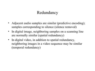Redundancy Adjacent audio samples are similar (predictive encoding); samples corresponding to silence (silence removal) In digital image, neighboring samples on a scanning line are normally similar (spatial redundancy) In digital video, in addition to spatial redundancy, neighboring images in a video sequence may be similar (temporal redundancy) 