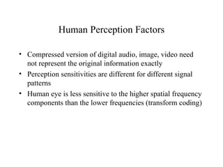 Human Perception Factors Compressed version of digital audio, image, video need not represent the original information exactly Perception sensitivities are different for different signal patterns Human eye is less sensitive to the higher spatial frequency components than the lower frequencies (transform coding) 