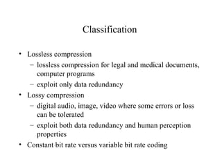 Classification  Lossless compression lossless compression for legal and medical documents, computer programs exploit only data redundancy Lossy compression digital audio, image, video where some errors or loss can be tolerated exploit both data redundancy and human perception properties Constant bit rate versus variable bit rate coding 