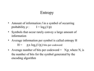 Entropy Amount of information  I  in a symbol of occurring probability  p  :  I = log 2 (1/p) Symbols that occur rarely convey a large amount of information Average information per symbol is called entropy H H =  p i x log 2 (1/p i )  bits per codeword Average number of bits per codeword =  N i p i  where N i  is the number of bits for the symbol generated by the encoding algorithm   