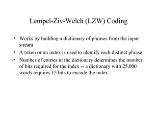 Lempel-Ziv-Welch (LZW) Coding Works by building a dictionary of phrases from the input stream A token or an index is used to identify each distinct phrase Number of entries in the dictionary determines the number of bits required for the index -- a dictionary with 25,000 words requires 15 bits to encode the index 