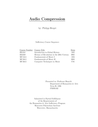 Audio Compression
                    by: Philipp Herget




                 Su ciency Course Sequence:

Course Number   Course Title                                Term
HI1341          Introduction to Global History              A92
HI2328          History of Revolution in the 20th Century   B92
MU1611          Fundamentals of Music I                     A93
MU2611          Fundamentals of Music II                    B93
MU3611          Computer Techniques in Music                C94




                             Presented to: Professor Bianchi
                                  Department of Humanities & Arts
                                  Term B, 1996
                                  FWB5102


              Submitted in Partial Ful llment
                  of the Requirements of
         the Humanities & Arts Su ciency Program
               Worcester Polytechnic Institute
                 Worcester, Massachusetts
 