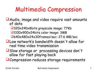 Multimedia Compression
 Audio, image and video require vast amounts
  of data
      320x240x8bits grayscale image: 77Kb
      1100x900x24bits color image: 3MB
      640x480x24x30frames/sec: 27.6 MB/sec
 Low network’s bandwidth doesn't allow for
  real time video transmission
 Slow storage or processing devices don't
  allow for fast playing back
 Compression reduces storage requirements

E.G.M. Petrakis     Multimedia Compression      1
 