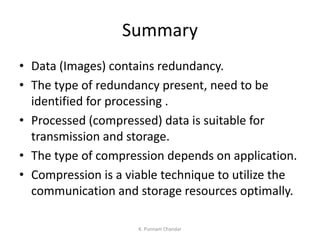Summary
• Data (Images) contains redundancy.
• The type of redundancy present, need to be
identified for processing .
• Processed (compressed) data is suitable for
transmission and storage.
• The type of compression depends on application.
• Compression is a viable technique to utilize the
communication and storage resources optimally.
K. Punnam Chandar
 