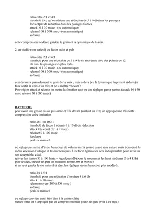 ratio entre 2:1 et 4:1
threshold à ce qu’on obtient une réduction de 5 à 9 db dans les passages
forts et pas de réduction dans les passages faibles
attack 10 à 30 msec - (ou automatique)
release 100 à 300 msec - (ou automatique)
softknee
cette compression modérée gardera le grain et la dynamique de la voix
2. en studio (son variété) ou façon radio et pub
ratio entre 2:1 et 6:1
threshold pour une réduction de 5 à 9 db en moyenne avec des pointes de 12
db dans les passages les plus forts
attack 10 à 30 msec - (ou automatique)
release 100 à 300 msec - (ou automatique)
softknee
ceci écrasera passablement le grain de la voix , mais aidera (vu la dynamique largement réduite) à
faire sortir la voix d’un mix et de la mettre “devant”!
Pour régler attack et release on mettra la fonction auto ou des réglages passe partout (attack 10 à 40
msec release 50 à 300 msec)
BATTERIE:
pour avoir une grosse caisse puissante et très devant (surtout en live) on applique une très forte
compression voire limitation
ratio 20:1 ou 100:1
threshold de façon à obtenir 6 à 10 db de réduction
attack très court (0,1 à 1 msec)
release 50 à 100 msec
hardknee
peak ou manuel
ce réglage permettra d’avoir beaucoup de volume sur la grosse caisse sans saturer mais écrasera à la
même occasion l’attaque et les harmoniques. Une forte égalisation sera indispensable pour avoir un
son acceptable, c.à.d.
relever les basse (80 à 100 hertz = +quelques db) pour le woumm et les haut médiums (3 à 4 kHz)
pour le kick, creuser un peu les médiums (entre 300 et 600 hz)
si on veut garder le son naturel et aéré, les réglages seront beaucoup plus modérés:
ratio 2:1 à 5:1
threshold pour une réduction d’environ 4 à 6 db
attack 1 à 10 msec
release moyen (100 à 500 msec )
softknee
peak ou manuel
ce réglage convient aussi très bien à la caisse claire
sur les toms on n’applique pas de compression mais plutôt un gate (voir à ce sujet)
 