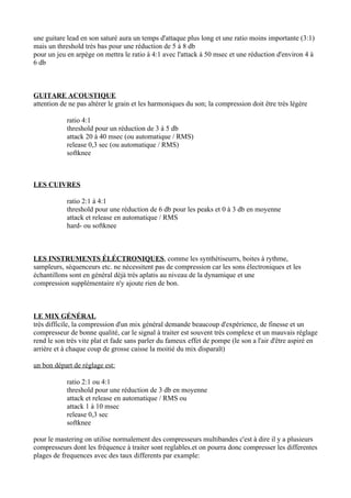 une guitare lead en son saturé aura un temps d'attaque plus long et une ratio moins importante (3:1)
mais un threshold très bas pour une réduction de 5 à 8 db
pour un jeu en arpège on mettra le ratio à 4:1 avec l'attack à 50 msec et une réduction d'environ 4 à
6 db
GUITARE ACOUSTIQUE
attention de ne pas altérer le grain et les harmoniques du son; la compression doit être très légère
ratio 4:1
threshold pour un réduction de 3 à 5 db
attack 20 à 40 msec (ou automatique / RMS)
release 0,3 sec (ou automatique / RMS)
softknee
LES CUIVRES
ratio 2:1 à 4:1
threshold pour une réduction de 6 db pour les peaks et 0 à 3 db en moyenne
attack et release en automatique / RMS
hard- ou softknee
LES INSTRUMENTS ÉLÉCTRONIQUES, comme les synthétiseurrs, boites à rythme,
sampleurs, séquenceurs etc. ne nécessitent pas de compression car les sons électroniques et les
échantillons sont en général dèjà très aplatis au niveau de la dynamique et une
compression supplémentaire n'y ajoute rien de bon.
LE MIX GÉNÉRAL
très difficile, la compression d'un mix général demande beaucoup d'expérience, de finesse et un
compresseur de bonne qualité, car le signal à traiter est souvent très complexe et un mauvais réglage
rend le son très vite plat et fade sans parler du fameux effet de pompe (le son a l'air d'être aspiré en
arrière et à chaque coup de grosse caisse la moitié du mix disparaît)
un bon départ de réglage est:
ratio 2:1 ou 4:1
threshold pour une réduction de 3 db en moyenne
attack et release en automatique / RMS ou
attack 1 à 10 msec
release 0,3 sec
softknee
pour le mastering on utilise normalement des compresseurs multibandes c'est à dire il y a plusieurs
compresseurs dont les fréquence à traiter sont reglables.et on pourra donc compresser les differentes
plages de frequences avec des taux differents par example:
 