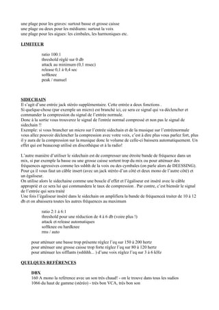une plage pour les graves: surtout basse et grosse caisse
une plage ou deux pour les médiums: surtout la voix
une plage pour les aigues: les cimbales, les harmoniques etc.
LIMITEUR
ratio 100:1
threshold réglé sur 0 db
attack au minimum (0,1 msec)
release 0,1 à 0,4 sec
softknee
peak / manuel
SIDECHAIN
Il s’agit d’une entrée jack stéréo supplémentaire. Cette entrée a deux fonctions .
Si quelque-chose (par exemple un micro) est branché ici, ce sera ce signal qui va déclencher et
commander la compression du signal de l’entrée normale.
Donc à la sortie vous trouverez le signal de l'entrée normal compressé et non pas le signal de
sidechain !!
Exemple: si vous brancher un micro sur l’entrée sidechain et de la musique sur l’entréenormale
vous allez pouvoir déclencher la compression avec votre voix, c’est à dire plus vous parlez fort, plus
il y aura de la compression sur la musique donc le volume de celle-ci baissera automatiquement. Un
effet qui est beaucoup utilisé en discothèque et à la radio!
L’autre manière d’utiliser le sidechain est de compresser une étroite bande de fréquence dans un
mix, si par exemple la basse ou une grosse caisse sortent trop du mix ou pour atténuer des
fréquences agressives comme les sshhh de la voix ou des cymbales (on parle alors de DEESSING).
Pour ça il vous faut un câble insert (avec un jack stéréo d’un côté et deux mono de l’autre côté) et
un égaliseur.
On utilise alors le sidechaine comme une boucle d’effet et l’égaliseur est inséré avec le câble
approprié et ce sera lui qui commandera le taux de compression . Par contre, c’est biensûr le signal
de l’entrée qui sera traité
Une fois l’égaliseur inséré dans le sidechain on amplifiera la bande de fréquenceà traiter de 10 à 12
db et on abaissera toutes les autres fréquences au maximum
ratio 2:1 à 6:1
threshold pour une réduction de 4 à 6 db (voire plus !)
attack et release automatiques
softknee ou hardknee
rms / auto
pour atténuer une basse trop présente réglez l’eq sur 150 à 200 hertz
pour atténuer une grosse caisse trop forte réglez l’eq sur 80 à 120 hertz
pour atténuer les sifflants (sshhhh... ) d’une voix réglez l’eq sur 3 à 6 kHz
QUELQUES REFÉRENCES
DBX
160 A mono la reférence avec un son très chaud! - on le trouve dans tous les sudios
1066 du haut de gamme (stéréo) - très bon VCA, très bon son
 