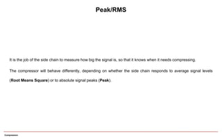 Peak/RMS
It is the job of the side chain to measure how big the signal is, so that it knows when it needs compressing.
The compressor will behave differently, depending on whether the side chain responds to average signal levels
(Root Means Square) or to absolute signal peaks (Peak).
Compression
 