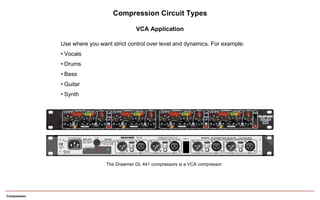 Compression
Compression Circuit Types
VCA Application
Use where you want strict control over level and dynamics. For example:
• Vocals
• Drums
• Bass
• Guitar
• Synth
The Drawmer DL 441 compressors is a VCA compressor
 