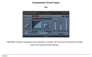 Compression
Field Effect Transistor compressors use a transistor to vary gain. FET were the first transistor to emulate
tubes in the way they worked internally.
Compression Circuit Types
FET
 