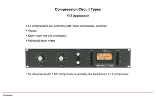 Compression
Compression Circuit Types
FET Application
The Universal Audio 1176 compressor is probably the best known FET compressor
FET compressors are extremely fast, clean and reliable. Good for:
• Vocals
• Drum room mix (i.e overheads)
• Individual drum mixes
 