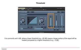 Compression
It is commonly set in dB, where a lower threshold (e.g. -60 dB) means a larger portion of the signal will be
treated (compared to a higher threshold of e.g. −5 dB).
Threshold
 