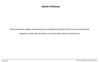 Compression
Attack & Release
If the combination of attack and release time is not ideal for the rhythm of the music, the sound will be
“squashed”, louder than the source, but “wimpy loud’ instead of “punchy loud”
The Secret of the Mastering Engineer by Bob Katz
 