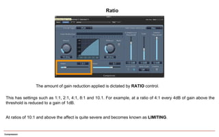Compression
The amount of gain reduction applied is dictated by RATIO control.
This has settings such as 1:1, 2:1, 4:1, 8:1 and 10.1. For example, at a ratio of 4:1 every 4dB of gain above the
threshold is reduced to a gain of 1dB.
At ratios of 10:1 and above the affect is quite severe and becomes known as LIMITING.
Ratio
 
