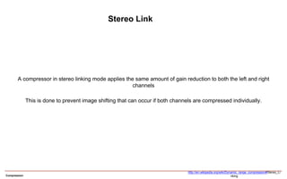 Compression
Stereo Link
A compressor in stereo linking mode applies the same amount of gain reduction to both the left and right
channels
This is done to prevent image shifting that can occur if both channels are compressed individually.
http://en.wikipedia.org/wiki/Dynamic_range_compression#Stereo_Li
nking
 
