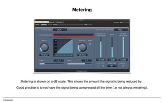 Compression
Metering
Metering is shown on a dB scale. This shows the amount the signal is being reduced by.
Good practise is to not have the signal being compressed all the time (i.e not always metering).
 