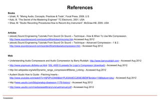 Compression
References
Books
• Izhaki, R. “Mixing Audio, Concepts, Practices & Tools”, Focal Press, 2008, U.S
• Katz, B. “The Secret of the Mastering Engineer” TC Electronic, 2001, USA
• Shea, M. “Studio Recording Procedures-How to Record Any Instrument”, McGraw-Hill, 2005, USA
Articles
• (ebook) Sound Engineering Tutorials From Sound On Sound -- Technique - How & When To Use Mix Compression,
http://www.soundonsound.com/sos/jun99/articles/mixcomp.htm Accessed Aug 2012
• (ebook) Sound Engineering Tutorials From Sound On Sound -- Technique - Advanced Compression - 1 & 2.
http://www.soundonsound.com/sos/dec00/articles/adcompression.htm - Accessed Aug 2012
Web
• Understanding Audio Compressors and Audio Compression by Barry Rudolph. http://www.barryrudolph.com - Accessed Aug 2012
• http://www.popmusic.dk/links-us.html. SSL 4000 G presets for Logic's Compressor (download) - Accessed Aug 2012
• http://en.wikipedia.org/wiki/Dynamic_range_compression#Stereo_Linking - Accessed Aug 2012
• Audient Studio How to Guide - Patching Inserts -
http://www.youtube.com/watch?v=HjP2Pc33hl0&list=PL83AA8CC2E6E3BD9F&index=14&feature=plcp - Accessed Aug 2012
• http://www.uaudio.com/blog/analog-obsession-1176-history/ - Accessed Aug 2012
• http://www.uaudio.com/media/assetlibrary/u/a/uadmanual.pdf - Accessed Aug 2012
 