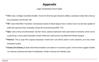 • VCA: Uses a Voltage Controlled Amplifier. Known for their fast gain-reduction abilities, examples include SSL's famous
bus compressor and the Dbx 160.
• FET: Uses Field Effect Transistors. Compressors based on these designs have a 'valvey' sound, but are also capable of
pretty fast response times. Examples include the Universal Audio/UREI 1176.
• Opto: Uses a lamp and photoresistor. By their nature, optical compressors react quite slowly to transients, which can be
a good thing in some cases! Examples include Teletronix's LA2A and the Joe Meek/Ted Fletcher designs.
• Platinum: This is Logic Pro's original compressor 'model' and it can still be useful in some situations, as it has a fairly
transparent quality.
• ClassA_R & ClassA_U: Quite what these emulations are based on is anyone's guess, but the names suggest variable
'mu' devices combined with Class-A amplification, similar to devices from Manley Labs.
Appendix
Logic Compressor Circuit Types
Compression
 