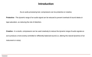 Compression
As an audio processing tool, compressors can be protective or creative.
Introduction
Protective - The dynamic range of an audio signal can be reduced to prevent overload of sound desks or
tape saturation, so reducing the risk of distortion.
Creative - In a studio, compressors can be used creatively to reduce the dynamic range of audio signals so
as to produce a more evenly controlled or differently balanced sound (i.e. altering the natural dynamics of an
instrument or voice).
 
