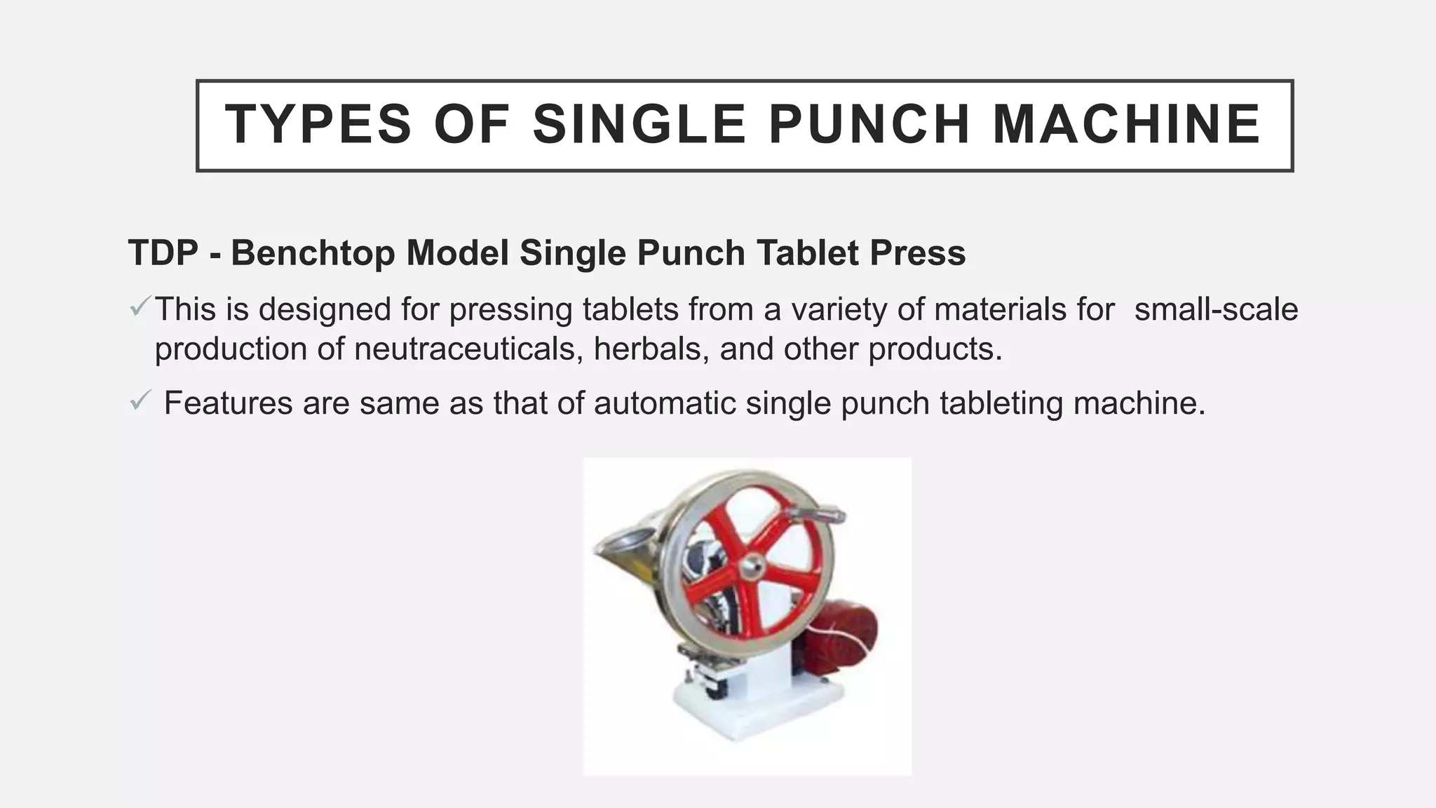 TYPES OF SINGLE PUNCH MACHINE
TDP - Benchtop Model Single Punch Tablet Press
This is designed for pressing tablets from a variety of materials for small-scale
production of neutraceuticals, herbals, and other products.
 Features are same as that of automatic single punch tableting machine.
 