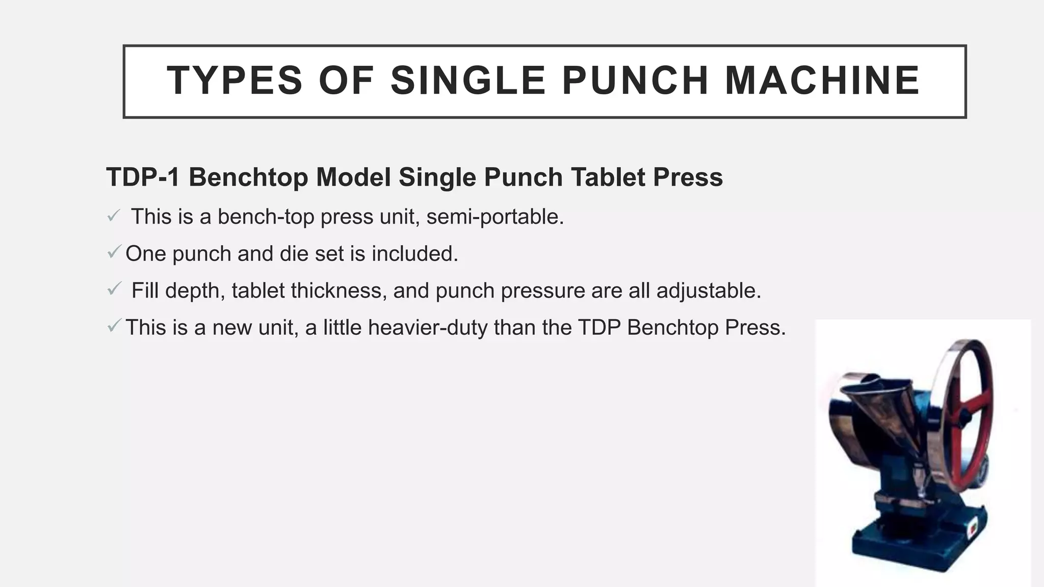 TYPES OF SINGLE PUNCH MACHINE
TDP-1 Benchtop Model Single Punch Tablet Press
 This is a bench-top press unit, semi-portable.
One punch and die set is included.
 Fill depth, tablet thickness, and punch pressure are all adjustable.
This is a new unit, a little heavier-duty than the TDP Benchtop Press.
 