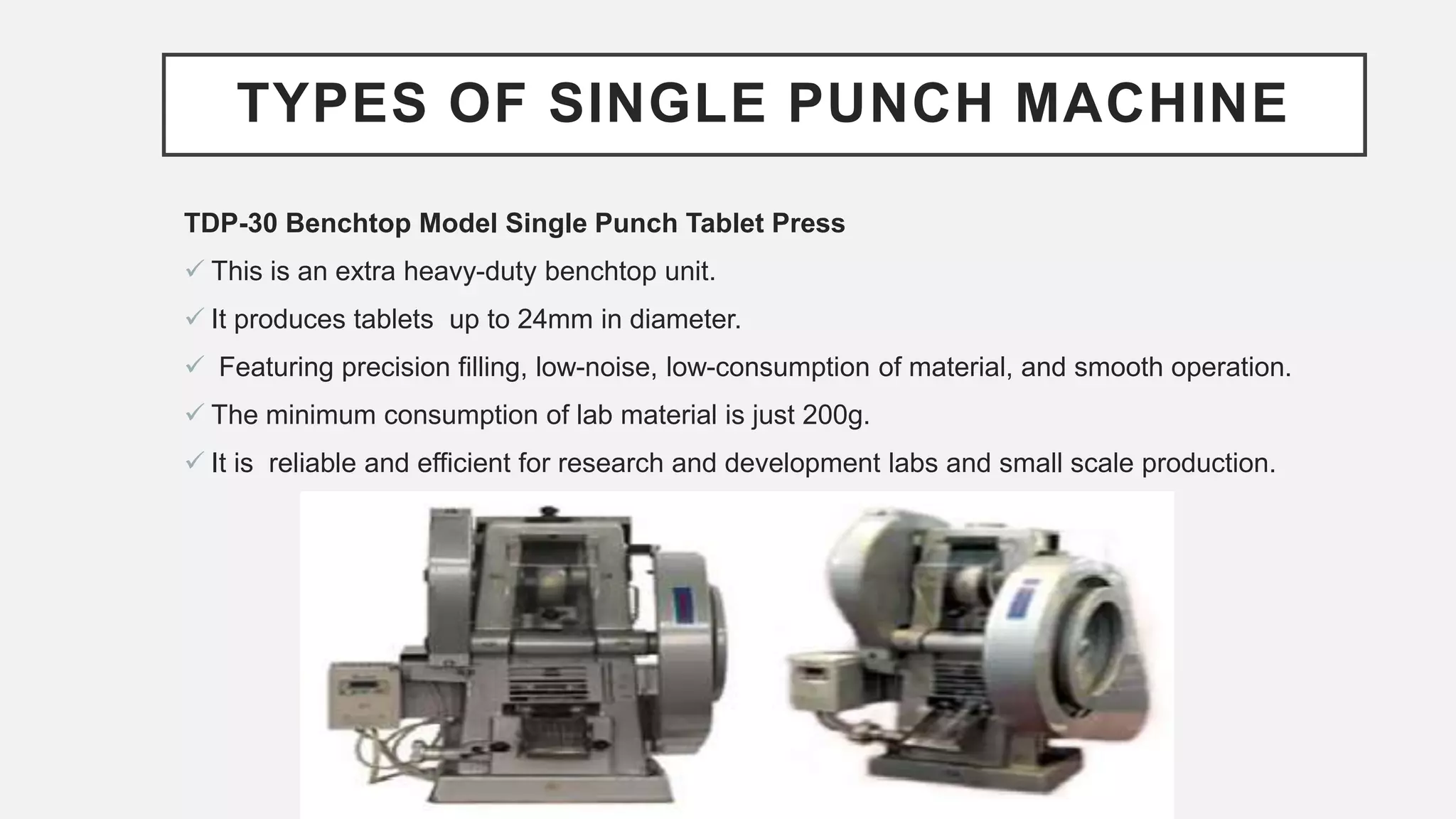 TYPES OF SINGLE PUNCH MACHINE
TDP-30 Benchtop Model Single Punch Tablet Press
 This is an extra heavy-duty benchtop unit.
 It produces tablets up to 24mm in diameter.
 Featuring precision filling, low-noise, low-consumption of material, and smooth operation.
 The minimum consumption of lab material is just 200g.
 It is reliable and efficient for research and development labs and small scale production.
 