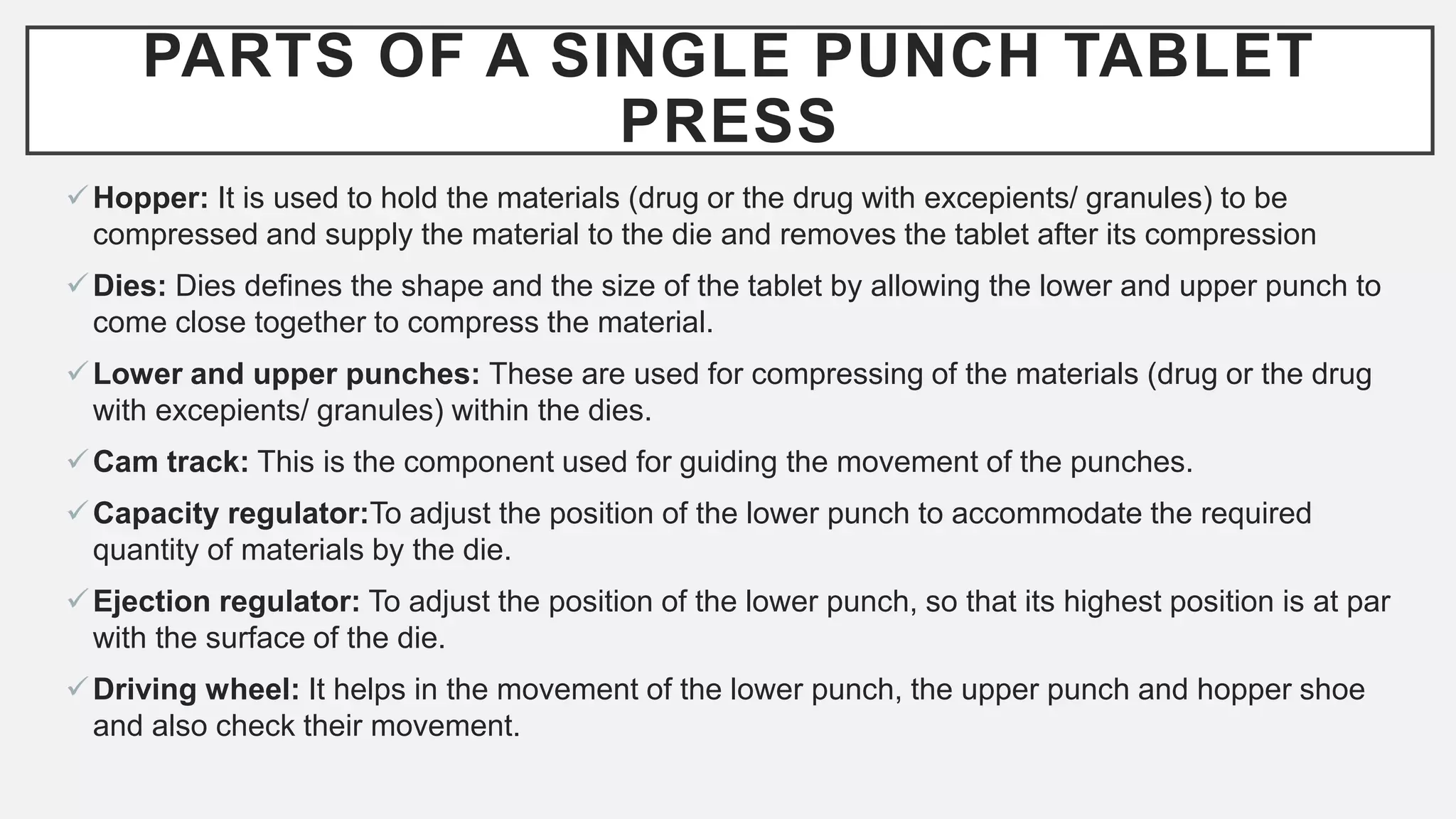 PARTS OF A SINGLE PUNCH TABLET
PRESS
Hopper: It is used to hold the materials (drug or the drug with excepients/ granules) to be
compressed and supply the material to the die and removes the tablet after its compression
Dies: Dies defines the shape and the size of the tablet by allowing the lower and upper punch to
come close together to compress the material.
Lower and upper punches: These are used for compressing of the materials (drug or the drug
with excepients/ granules) within the dies.
Cam track: This is the component used for guiding the movement of the punches.
Capacity regulator:To adjust the position of the lower punch to accommodate the required
quantity of materials by the die.
Ejection regulator: To adjust the position of the lower punch, so that its highest position is at par
with the surface of the die.
Driving wheel: It helps in the movement of the lower punch, the upper punch and hopper shoe
and also check their movement.
 
