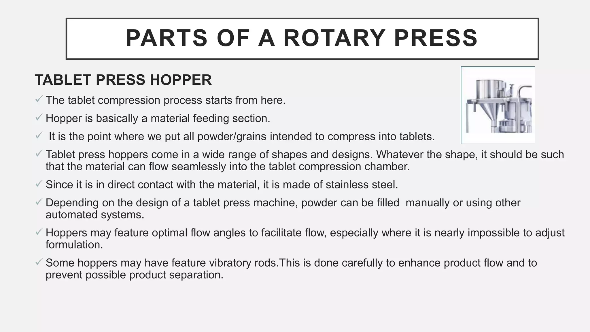 PARTS OF A ROTARY PRESS
TABLET PRESS HOPPER
 The tablet compression process starts from here.
 Hopper is basically a material feeding section.
 It is the point where we put all powder/grains intended to compress into tablets.
 Tablet press hoppers come in a wide range of shapes and designs. Whatever the shape, it should be such
that the material can flow seamlessly into the tablet compression chamber.
 Since it is in direct contact with the material, it is made of stainless steel.
 Depending on the design of a tablet press machine, powder can be filled manually or using other
automated systems.
 Hoppers may feature optimal flow angles to facilitate flow, especially where it is nearly impossible to adjust
formulation.
 Some hoppers may have feature vibratory rods.This is done carefully to enhance product flow and to
prevent possible product separation.
 
