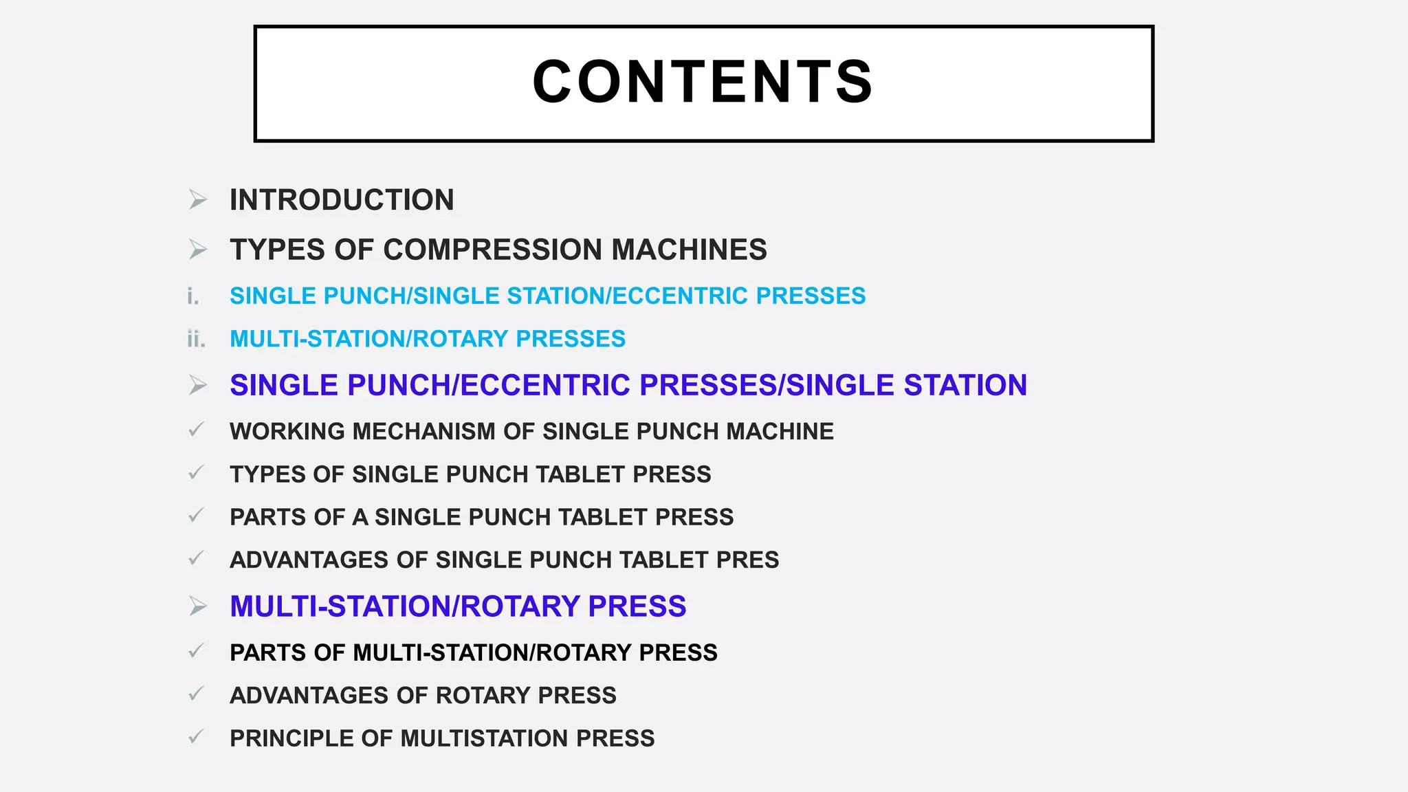 CONTENTS
 INTRODUCTION
 TYPES OF COMPRESSION MACHINES
i. SINGLE PUNCH/SINGLE STATION/ECCENTRIC PRESSES
ii. MULTI-STATION/ROTARY PRESSES
 SINGLE PUNCH/ECCENTRIC PRESSES/SINGLE STATION
 WORKING MECHANISM OF SINGLE PUNCH MACHINE
 TYPES OF SINGLE PUNCH TABLET PRESS
 PARTS OF A SINGLE PUNCH TABLET PRESS
 ADVANTAGES OF SINGLE PUNCH TABLET PRES
 MULTI-STATION/ROTARY PRESS
 PARTS OF MULTI-STATION/ROTARY PRESS
 ADVANTAGES OF ROTARY PRESS
 PRINCIPLE OF MULTISTATION PRESS
 