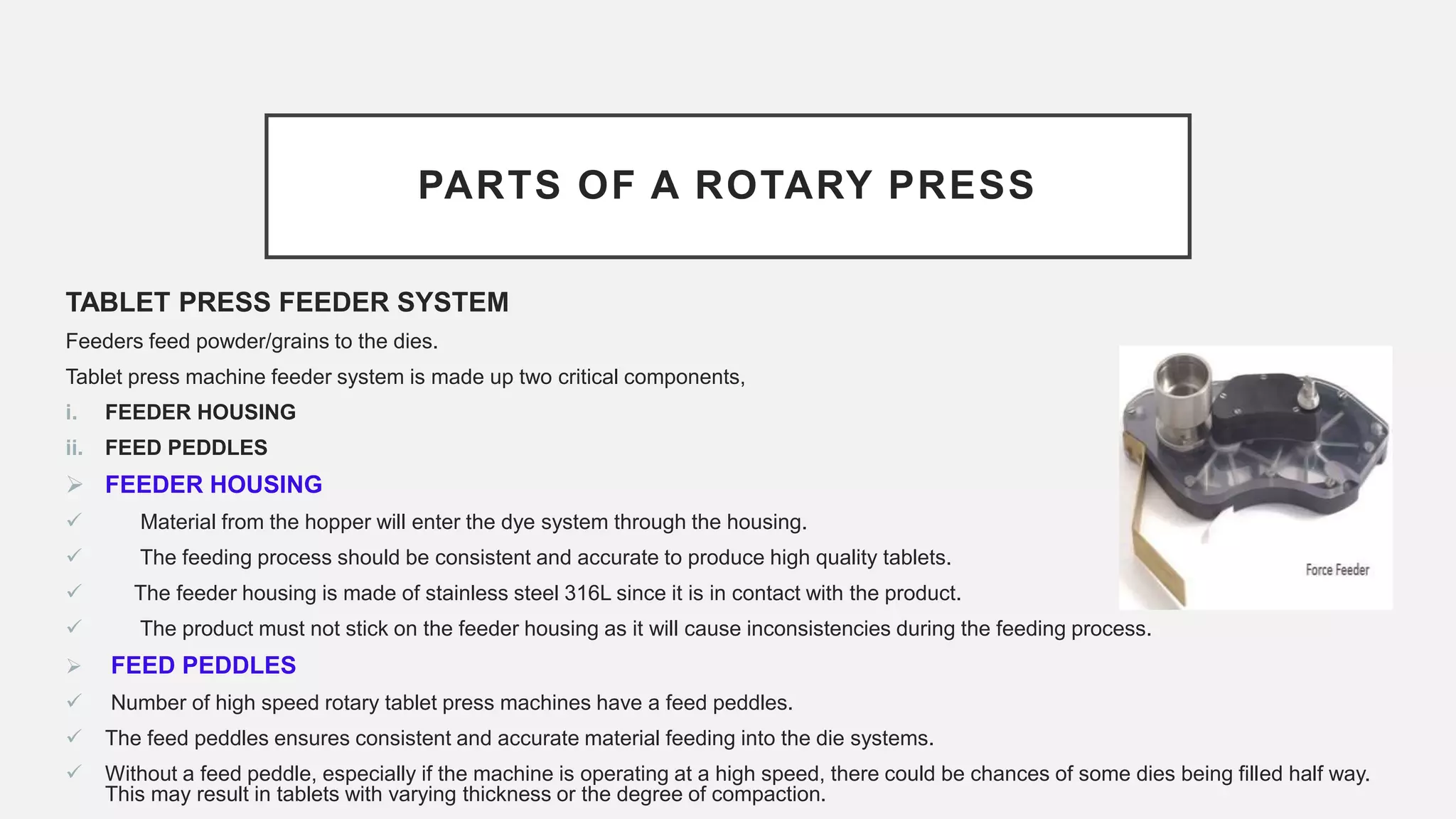 PARTS OF A ROTARY PRESS
TABLET PRESS FEEDER SYSTEM
Feeders feed powder/grains to the dies.
Tablet press machine feeder system is made up two critical components,
i. FEEDER HOUSING
ii. FEED PEDDLES
 FEEDER HOUSING
 Material from the hopper will enter the dye system through the housing.
 The feeding process should be consistent and accurate to produce high quality tablets.
 The feeder housing is made of stainless steel 316L since it is in contact with the product.
 The product must not stick on the feeder housing as it will cause inconsistencies during the feeding process.
 FEED PEDDLES
 Number of high speed rotary tablet press machines have a feed peddles.
 The feed peddles ensures consistent and accurate material feeding into the die systems.
 Without a feed peddle, especially if the machine is operating at a high speed, there could be chances of some dies being filled half way.
This may result in tablets with varying thickness or the degree of compaction.
 