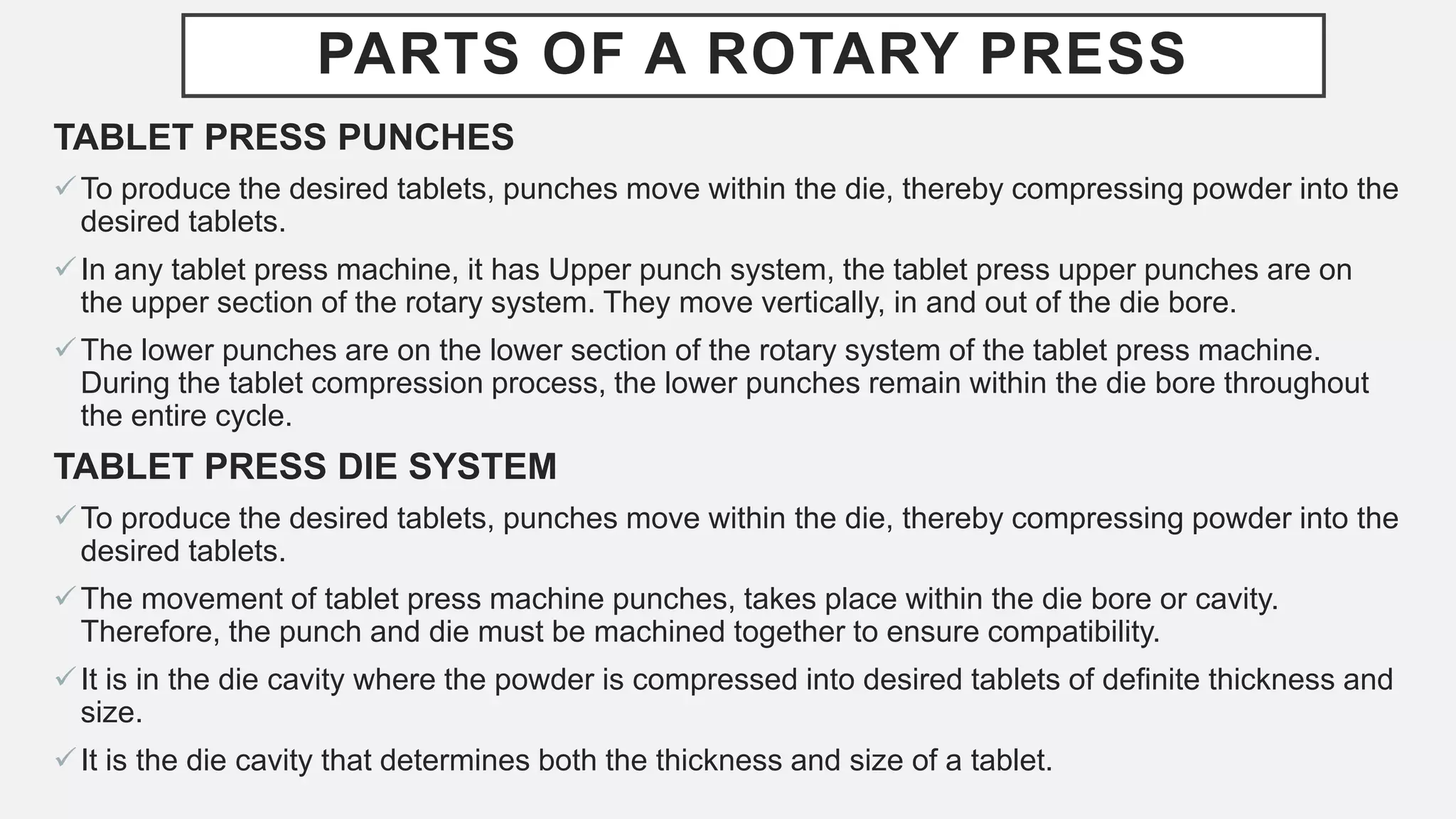 PARTS OF A ROTARY PRESS
TABLET PRESS PUNCHES
To produce the desired tablets, punches move within the die, thereby compressing powder into the
desired tablets.
In any tablet press machine, it has Upper punch system, the tablet press upper punches are on
the upper section of the rotary system. They move vertically, in and out of the die bore.
The lower punches are on the lower section of the rotary system of the tablet press machine.
During the tablet compression process, the lower punches remain within the die bore throughout
the entire cycle.
TABLET PRESS DIE SYSTEM
To produce the desired tablets, punches move within the die, thereby compressing powder into the
desired tablets.
The movement of tablet press machine punches, takes place within the die bore or cavity.
Therefore, the punch and die must be machined together to ensure compatibility.
It is in the die cavity where the powder is compressed into desired tablets of definite thickness and
size.
It is the die cavity that determines both the thickness and size of a tablet.
 