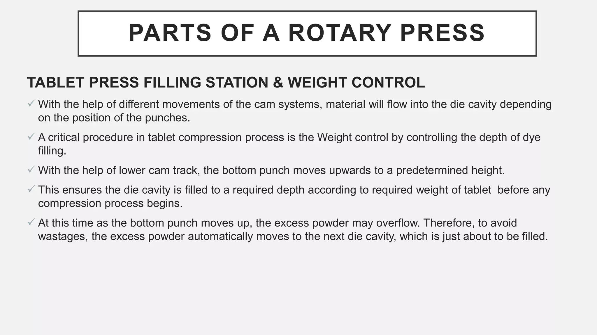 PARTS OF A ROTARY PRESS
TABLET PRESS FILLING STATION & WEIGHT CONTROL
 With the help of different movements of the cam systems, material will flow into the die cavity depending
on the position of the punches.
 A critical procedure in tablet compression process is the Weight control by controlling the depth of dye
filling.
 With the help of lower cam track, the bottom punch moves upwards to a predetermined height.
 This ensures the die cavity is filled to a required depth according to required weight of tablet before any
compression process begins.
 At this time as the bottom punch moves up, the excess powder may overflow. Therefore, to avoid
wastages, the excess powder automatically moves to the next die cavity, which is just about to be filled.
 