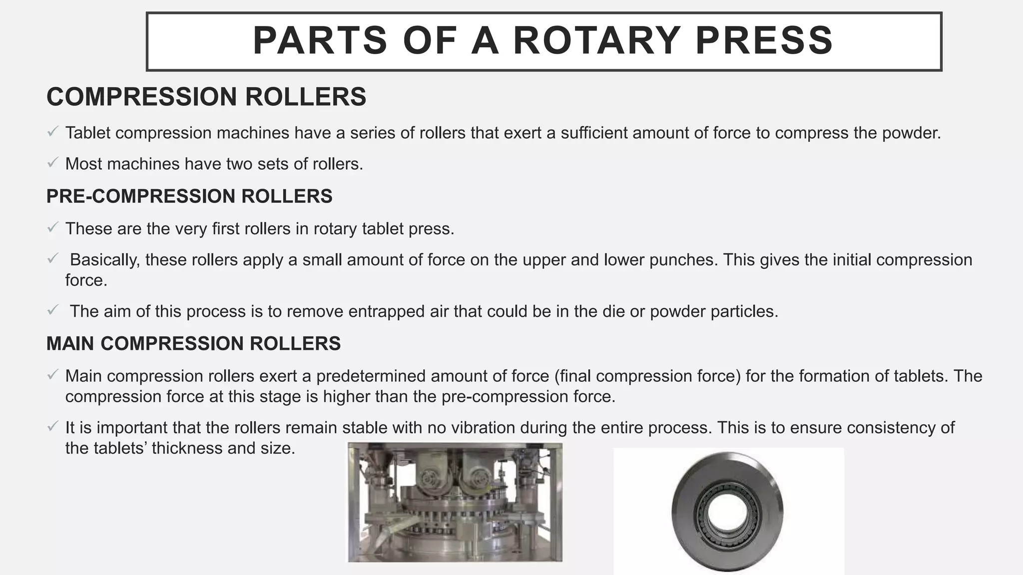 PARTS OF A ROTARY PRESS
COMPRESSION ROLLERS
 Tablet compression machines have a series of rollers that exert a sufficient amount of force to compress the powder.
 Most machines have two sets of rollers.
PRE-COMPRESSION ROLLERS
 These are the very first rollers in rotary tablet press.
 Basically, these rollers apply a small amount of force on the upper and lower punches. This gives the initial compression
force.
 The aim of this process is to remove entrapped air that could be in the die or powder particles.
MAIN COMPRESSION ROLLERS
 Main compression rollers exert a predetermined amount of force (final compression force) for the formation of tablets. The
compression force at this stage is higher than the pre-compression force.
 It is important that the rollers remain stable with no vibration during the entire process. This is to ensure consistency of
the tablets’ thickness and size.
 