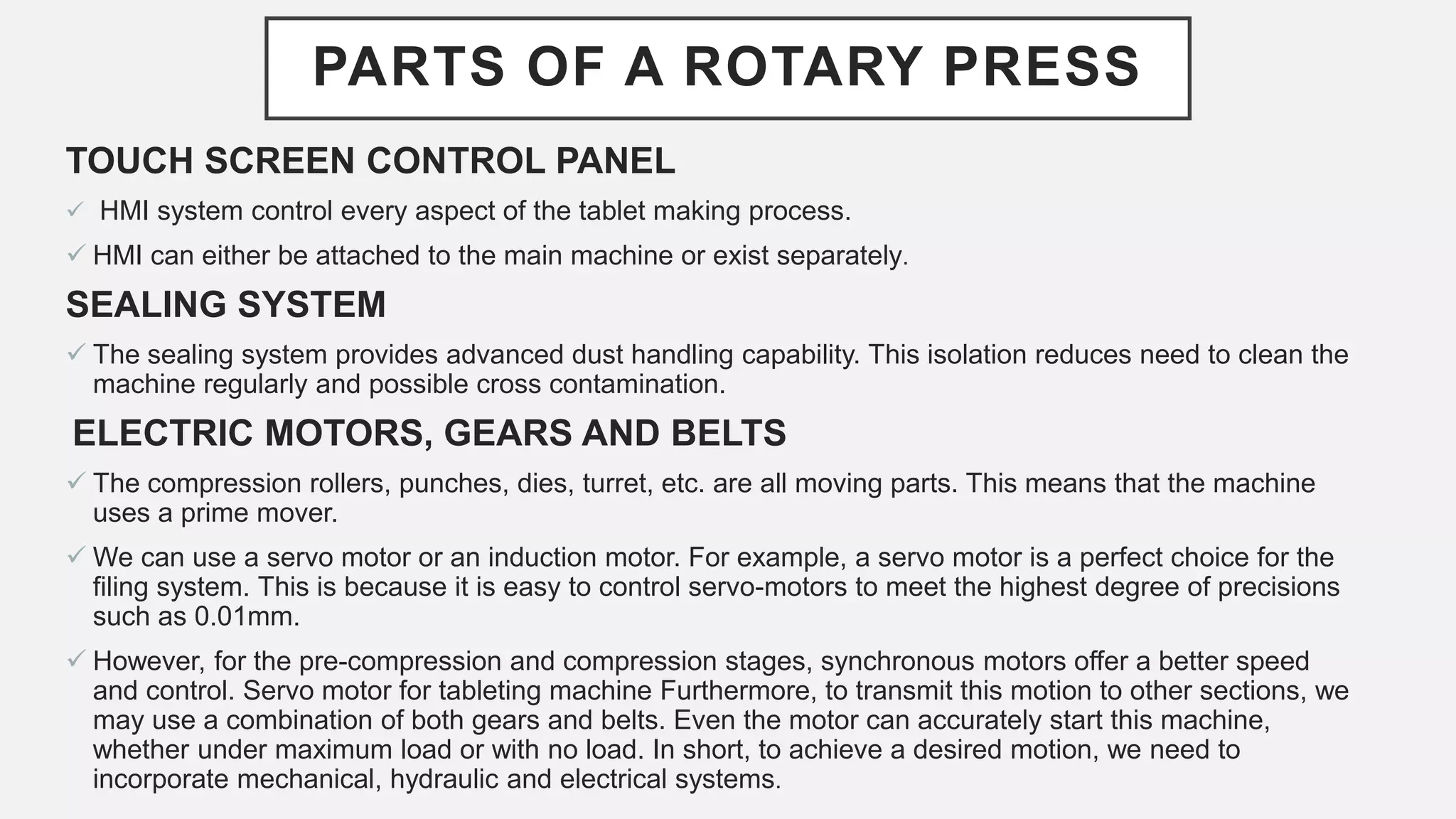 PARTS OF A ROTARY PRESS
TOUCH SCREEN CONTROL PANEL
 HMI system control every aspect of the tablet making process.
 HMI can either be attached to the main machine or exist separately.
SEALING SYSTEM
 The sealing system provides advanced dust handling capability. This isolation reduces need to clean the
machine regularly and possible cross contamination.
ELECTRIC MOTORS, GEARS AND BELTS
 The compression rollers, punches, dies, turret, etc. are all moving parts. This means that the machine
uses a prime mover.
 We can use a servo motor or an induction motor. For example, a servo motor is a perfect choice for the
filing system. This is because it is easy to control servo-motors to meet the highest degree of precisions
such as 0.01mm.
 However, for the pre-compression and compression stages, synchronous motors offer a better speed
and control. Servo motor for tableting machine Furthermore, to transmit this motion to other sections, we
may use a combination of both gears and belts. Even the motor can accurately start this machine,
whether under maximum load or with no load. In short, to achieve a desired motion, we need to
incorporate mechanical, hydraulic and electrical systems.
 