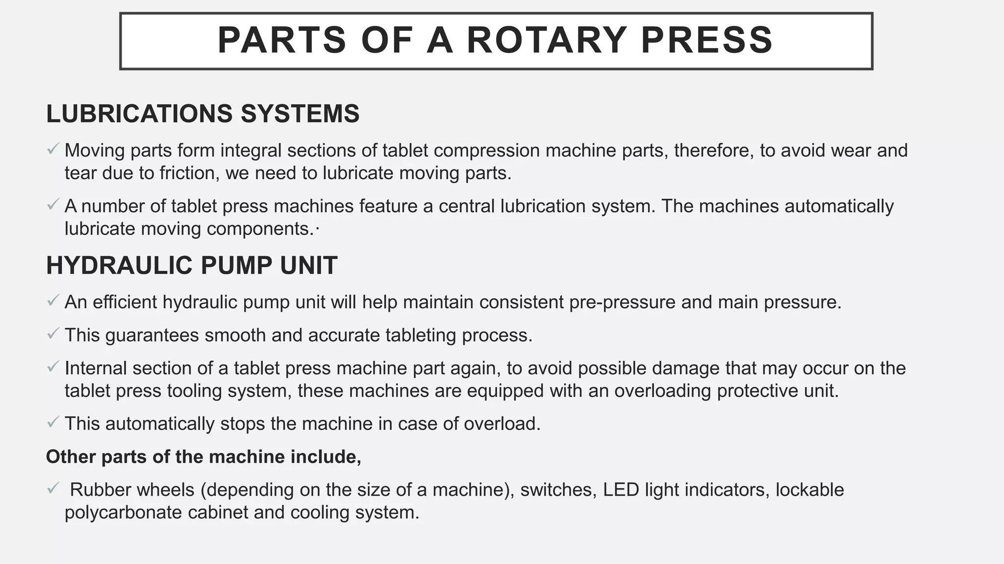 PARTS OF A ROTARY PRESS
LUBRICATIONS SYSTEMS
 Moving parts form integral sections of tablet compression machine parts, therefore, to avoid wear and
tear due to friction, we need to lubricate moving parts.
 A number of tablet press machines feature a central lubrication system. The machines automatically
lubricate moving components.·
HYDRAULIC PUMP UNIT
 An efficient hydraulic pump unit will help maintain consistent pre-pressure and main pressure.
 This guarantees smooth and accurate tableting process.
 Internal section of a tablet press machine part again, to avoid possible damage that may occur on the
tablet press tooling system, these machines are equipped with an overloading protective unit.
 This automatically stops the machine in case of overload.
Other parts of the machine include,
 Rubber wheels (depending on the size of a machine), switches, LED light indicators, lockable
polycarbonate cabinet and cooling system.
 