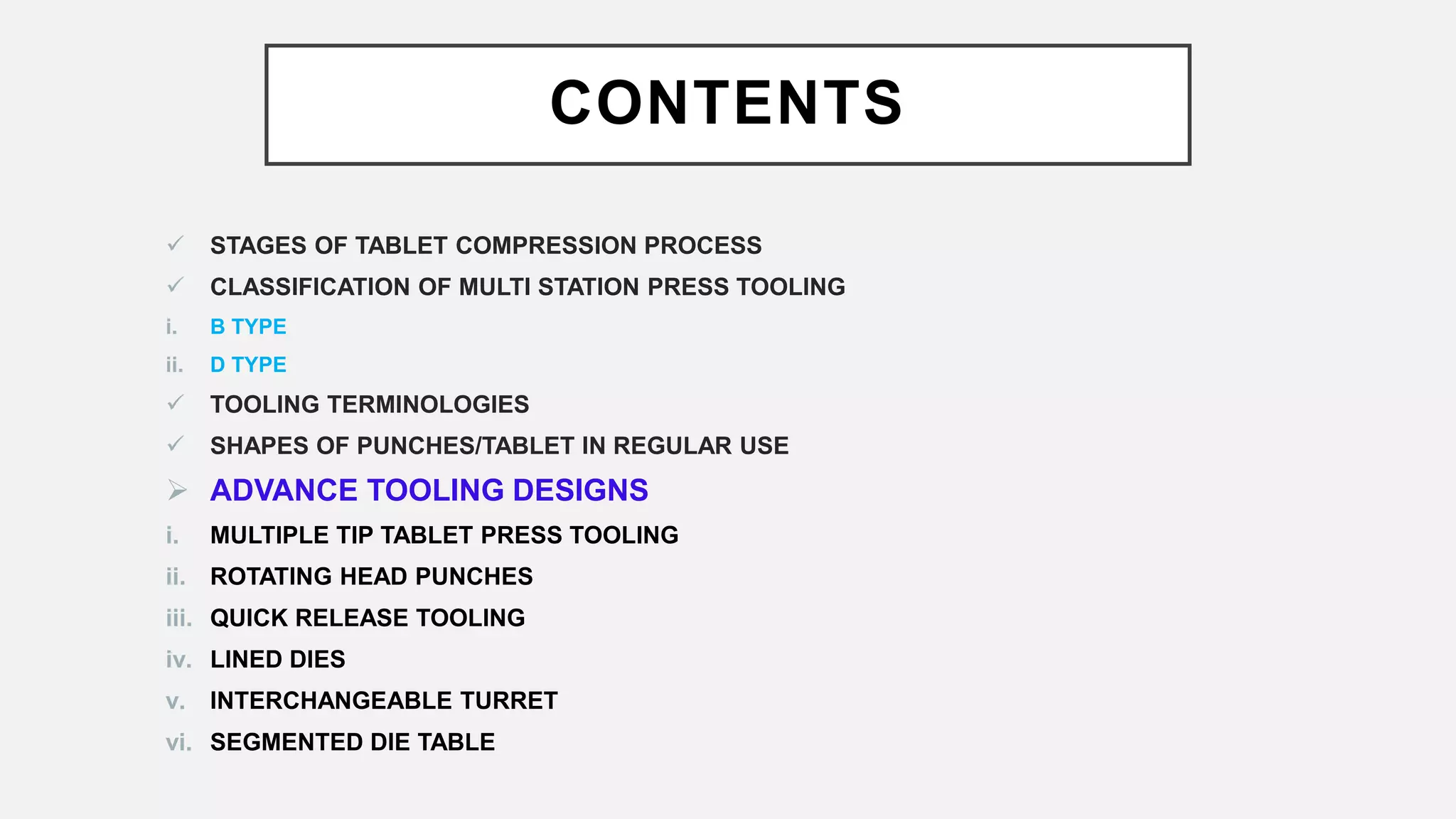 CONTENTS
 STAGES OF TABLET COMPRESSION PROCESS
 CLASSIFICATION OF MULTI STATION PRESS TOOLING
i. B TYPE
ii. D TYPE
 TOOLING TERMINOLOGIES
 SHAPES OF PUNCHES/TABLET IN REGULAR USE
 ADVANCE TOOLING DESIGNS
i. MULTIPLE TIP TABLET PRESS TOOLING
ii. ROTATING HEAD PUNCHES
iii. QUICK RELEASE TOOLING
iv. LINED DIES
v. INTERCHANGEABLE TURRET
vi. SEGMENTED DIE TABLE
 