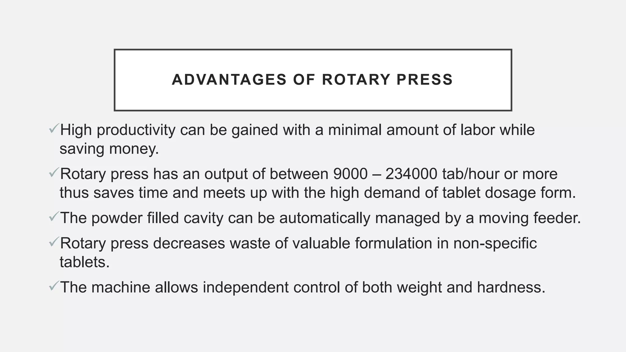 ADVANTAGES OF ROTARY PRESS
High productivity can be gained with a minimal amount of labor while
saving money.
Rotary press has an output of between 9000 – 234000 tab/hour or more
thus saves time and meets up with the high demand of tablet dosage form.
The powder filled cavity can be automatically managed by a moving feeder.
Rotary press decreases waste of valuable formulation in non-specific
tablets.
The machine allows independent control of both weight and hardness.
 