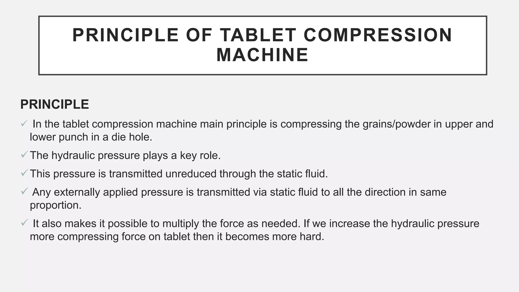 PRINCIPLE OF TABLET COMPRESSION
MACHINE
PRINCIPLE
 In the tablet compression machine main principle is compressing the grains/powder in upper and
lower punch in a die hole.
The hydraulic pressure plays a key role.
This pressure is transmitted unreduced through the static fluid.
 Any externally applied pressure is transmitted via static fluid to all the direction in same
proportion.
 It also makes it possible to multiply the force as needed. If we increase the hydraulic pressure
more compressing force on tablet then it becomes more hard.
 