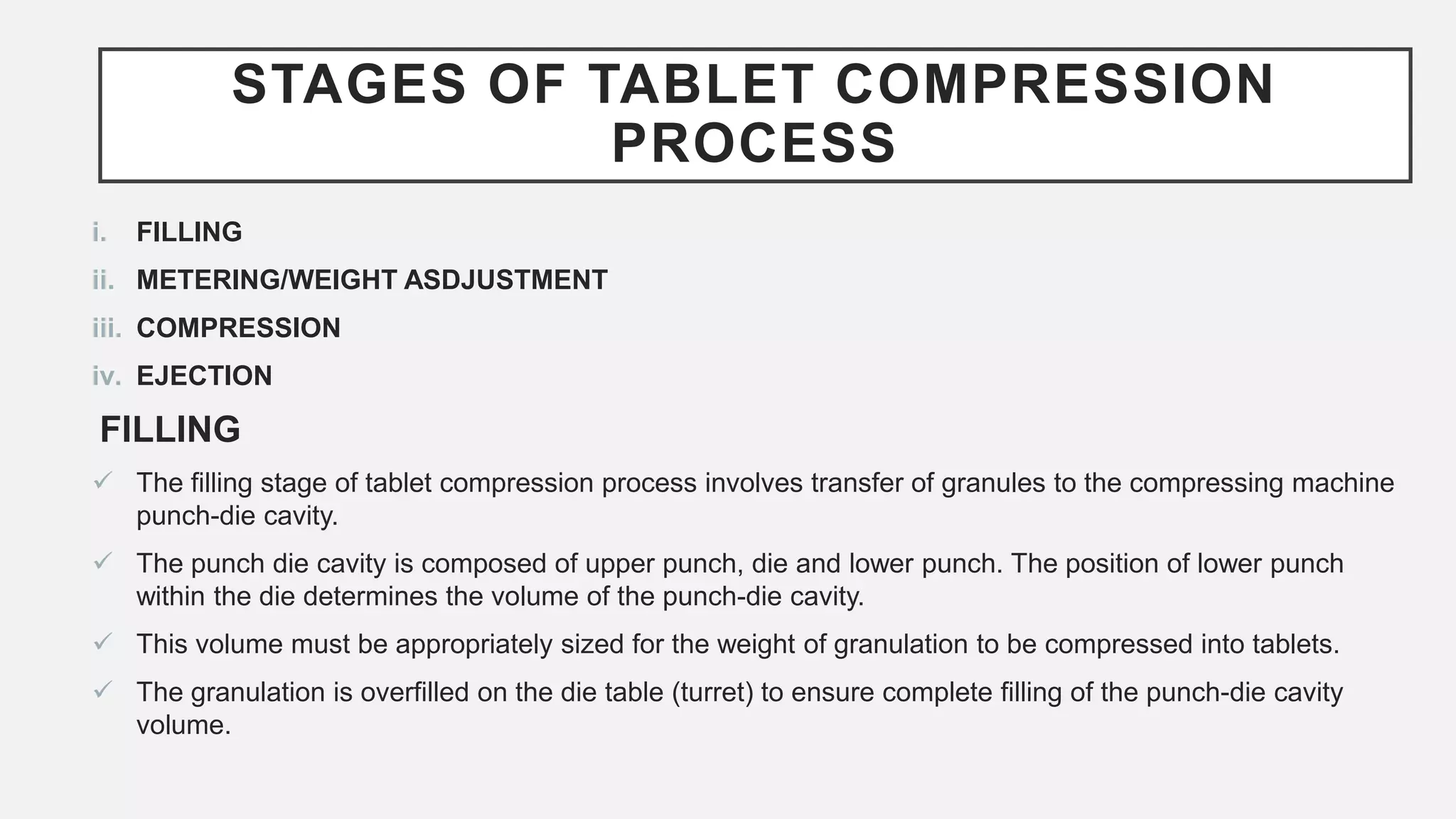 STAGES OF TABLET COMPRESSION
PROCESS
i. FILLING
ii. METERING/WEIGHT ASDJUSTMENT
iii. COMPRESSION
iv. EJECTION
FILLING
 The filling stage of tablet compression process involves transfer of granules to the compressing machine
punch-die cavity.
 The punch die cavity is composed of upper punch, die and lower punch. The position of lower punch
within the die determines the volume of the punch-die cavity.
 This volume must be appropriately sized for the weight of granulation to be compressed into tablets.
 The granulation is overfilled on the die table (turret) to ensure complete filling of the punch-die cavity
volume.
 