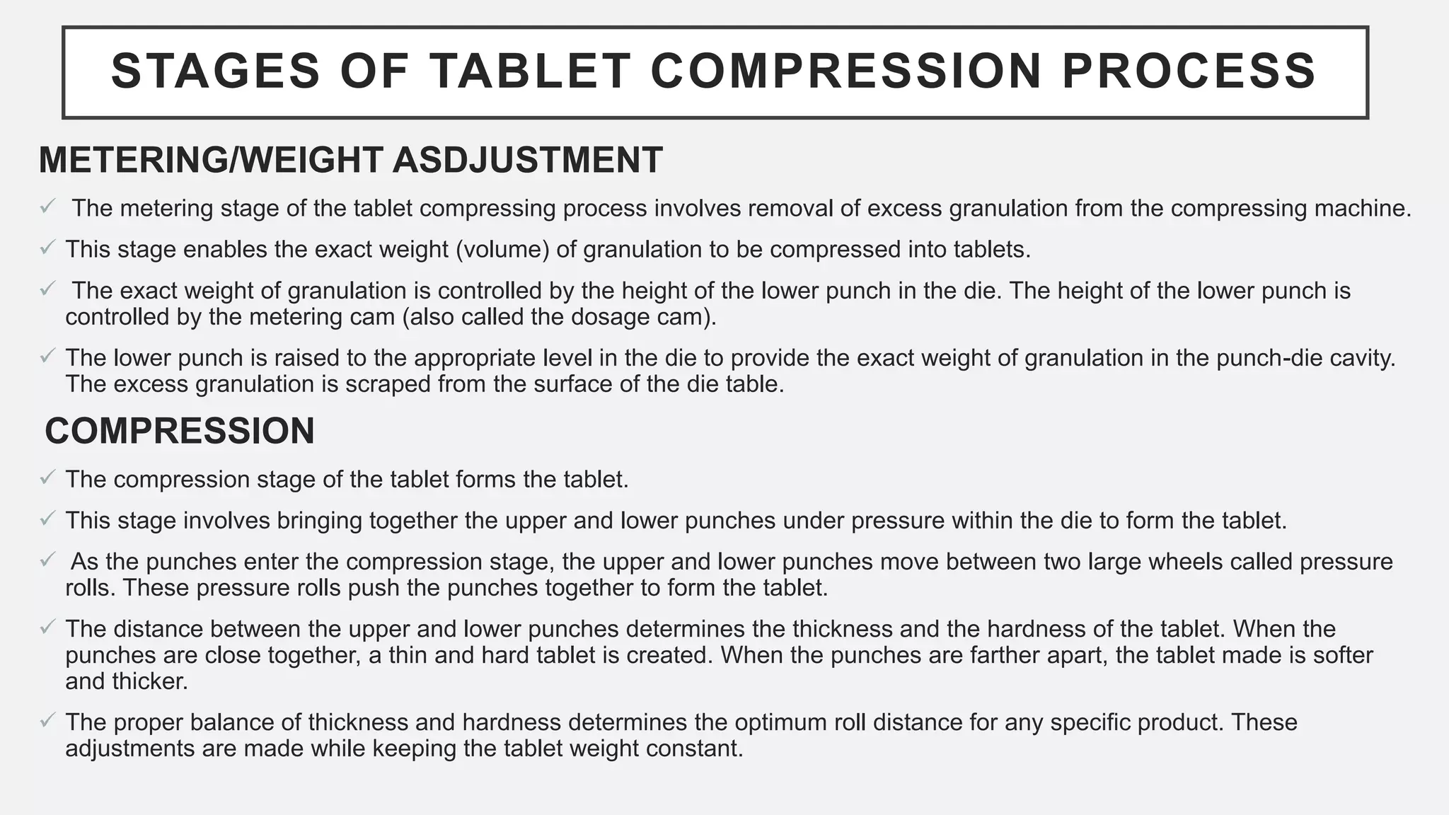 STAGES OF TABLET COMPRESSION PROCESS
METERING/WEIGHT ASDJUSTMENT
 The metering stage of the tablet compressing process involves removal of excess granulation from the compressing machine.
 This stage enables the exact weight (volume) of granulation to be compressed into tablets.
 The exact weight of granulation is controlled by the height of the lower punch in the die. The height of the lower punch is
controlled by the metering cam (also called the dosage cam).
 The lower punch is raised to the appropriate level in the die to provide the exact weight of granulation in the punch-die cavity.
The excess granulation is scraped from the surface of the die table.
COMPRESSION
 The compression stage of the tablet forms the tablet.
 This stage involves bringing together the upper and lower punches under pressure within the die to form the tablet.
 As the punches enter the compression stage, the upper and lower punches move between two large wheels called pressure
rolls. These pressure rolls push the punches together to form the tablet.
 The distance between the upper and lower punches determines the thickness and the hardness of the tablet. When the
punches are close together, a thin and hard tablet is created. When the punches are farther apart, the tablet made is softer
and thicker.
 The proper balance of thickness and hardness determines the optimum roll distance for any specific product. These
adjustments are made while keeping the tablet weight constant.
 