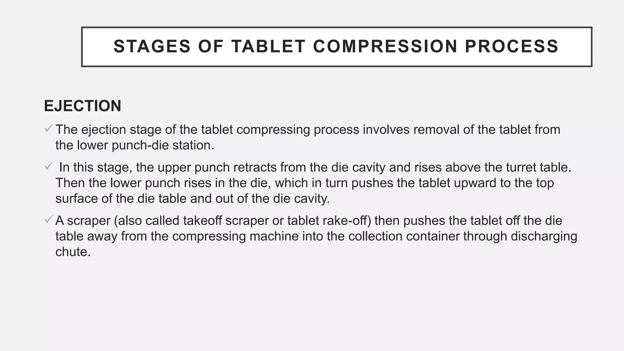 STAGES OF TABLET COMPRESSION PROCESS
EJECTION
The ejection stage of the tablet compressing process involves removal of the tablet from
the lower punch-die station.
 In this stage, the upper punch retracts from the die cavity and rises above the turret table.
Then the lower punch rises in the die, which in turn pushes the tablet upward to the top
surface of the die table and out of the die cavity.
A scraper (also called takeoff scraper or tablet rake-off) then pushes the tablet off the die
table away from the compressing machine into the collection container through discharging
chute.
 