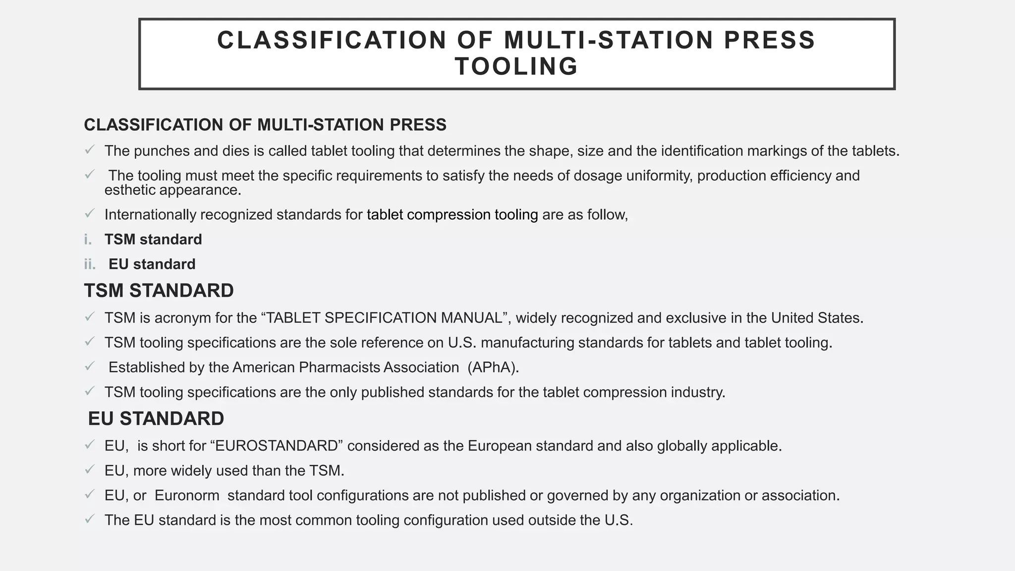 CLASSIFICATION OF MULTI-STATION PRESS
TOOLING
CLASSIFICATION OF MULTI-STATION PRESS
 The punches and dies is called tablet tooling that determines the shape, size and the identification markings of the tablets.
 The tooling must meet the specific requirements to satisfy the needs of dosage uniformity, production efficiency and
esthetic appearance.
 Internationally recognized standards for tablet compression tooling are as follow,
i. TSM standard
ii. EU standard
TSM STANDARD
 TSM is acronym for the “TABLET SPECIFICATION MANUAL”, widely recognized and exclusive in the United States.
 TSM tooling specifications are the sole reference on U.S. manufacturing standards for tablets and tablet tooling.
 Established by the American Pharmacists Association (APhA).
 TSM tooling specifications are the only published standards for the tablet compression industry.
EU STANDARD
 EU, is short for “EUROSTANDARD” considered as the European standard and also globally applicable.
 EU, more widely used than the TSM.
 EU, or Euronorm standard tool configurations are not published or governed by any organization or association.
 The EU standard is the most common tooling configuration used outside the U.S.
 