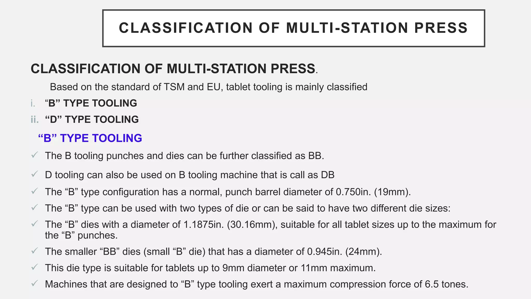 CLASSIFICATION OF MULTI-STATION PRESS
CLASSIFICATION OF MULTI-STATION PRESS.
Based on the standard of TSM and EU, tablet tooling is mainly classified
i. “B” TYPE TOOLING
ii. “D” TYPE TOOLING
“B” TYPE TOOLING
 The B tooling punches and dies can be further classified as BB.
 D tooling can also be used on B tooling machine that is call as DB
 The “B” type configuration has a normal, punch barrel diameter of 0.750in. (19mm).
 The “B” type can be used with two types of die or can be said to have two different die sizes:
 The “B” dies with a diameter of 1.1875in. (30.16mm), suitable for all tablet sizes up to the maximum for
the “B” punches.
 The smaller “BB” dies (small “B” die) that has a diameter of 0.945in. (24mm).
 This die type is suitable for tablets up to 9mm diameter or 11mm maximum.
 Machines that are designed to “B” type tooling exert a maximum compression force of 6.5 tones.
 