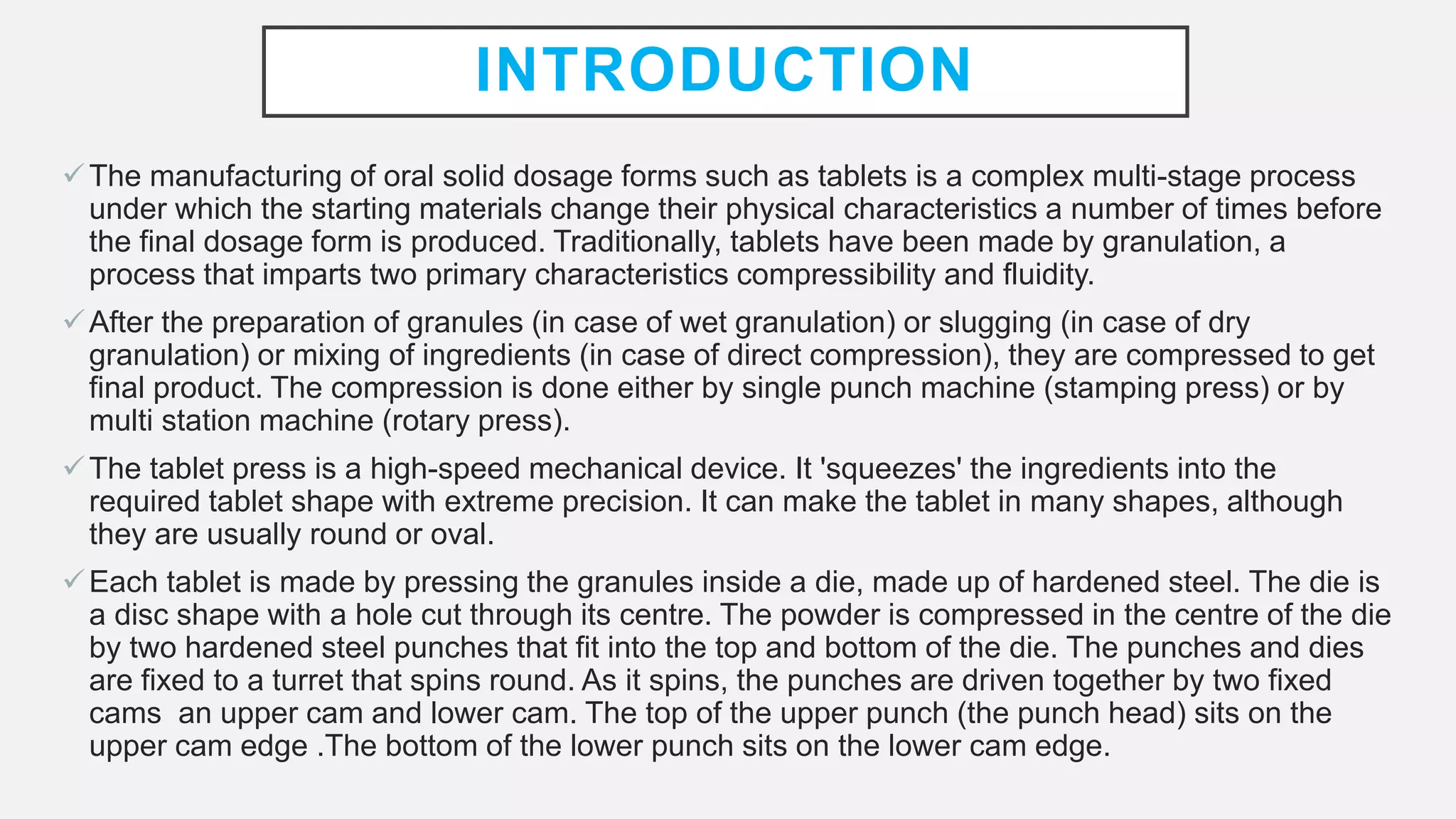 INTRODUCTION
The manufacturing of oral solid dosage forms such as tablets is a complex multi-stage process
under which the starting materials change their physical characteristics a number of times before
the final dosage form is produced. Traditionally, tablets have been made by granulation, a
process that imparts two primary characteristics compressibility and fluidity.
After the preparation of granules (in case of wet granulation) or slugging (in case of dry
granulation) or mixing of ingredients (in case of direct compression), they are compressed to get
final product. The compression is done either by single punch machine (stamping press) or by
multi station machine (rotary press).
The tablet press is a high-speed mechanical device. It 'squeezes' the ingredients into the
required tablet shape with extreme precision. It can make the tablet in many shapes, although
they are usually round or oval.
Each tablet is made by pressing the granules inside a die, made up of hardened steel. The die is
a disc shape with a hole cut through its centre. The powder is compressed in the centre of the die
by two hardened steel punches that fit into the top and bottom of the die. The punches and dies
are fixed to a turret that spins round. As it spins, the punches are driven together by two fixed
cams an upper cam and lower cam. The top of the upper punch (the punch head) sits on the
upper cam edge .The bottom of the lower punch sits on the lower cam edge.
 