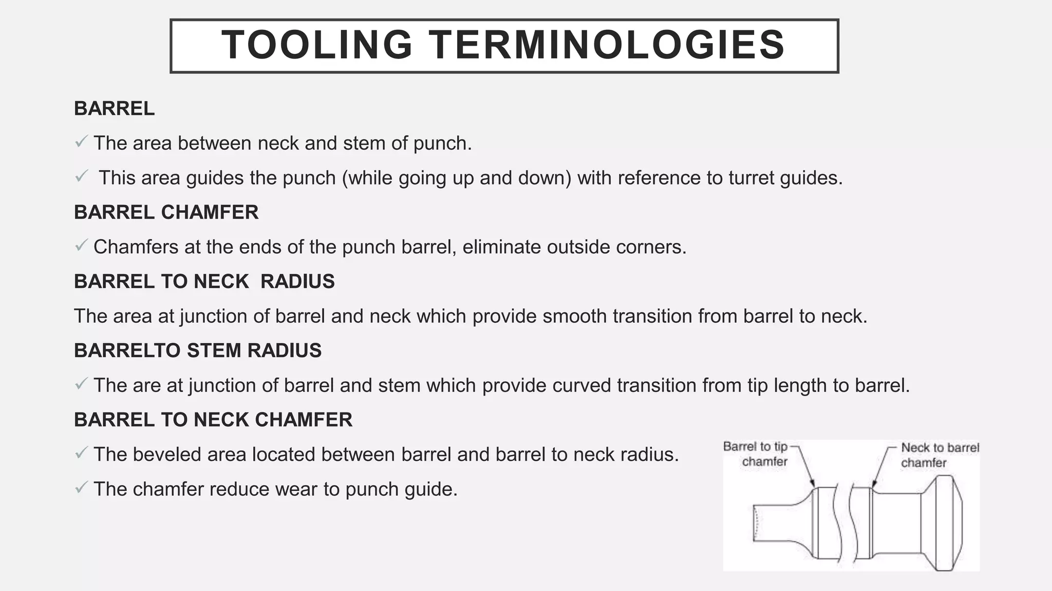 TOOLING TERMINOLOGIES
BARREL
 The area between neck and stem of punch.
 This area guides the punch (while going up and down) with reference to turret guides.
BARREL CHAMFER
 Chamfers at the ends of the punch barrel, eliminate outside corners.
BARREL TO NECK RADIUS
The area at junction of barrel and neck which provide smooth transition from barrel to neck.
BARRELTO STEM RADIUS
 The are at junction of barrel and stem which provide curved transition from tip length to barrel.
BARREL TO NECK CHAMFER
 The beveled area located between barrel and barrel to neck radius.
 The chamfer reduce wear to punch guide.
 